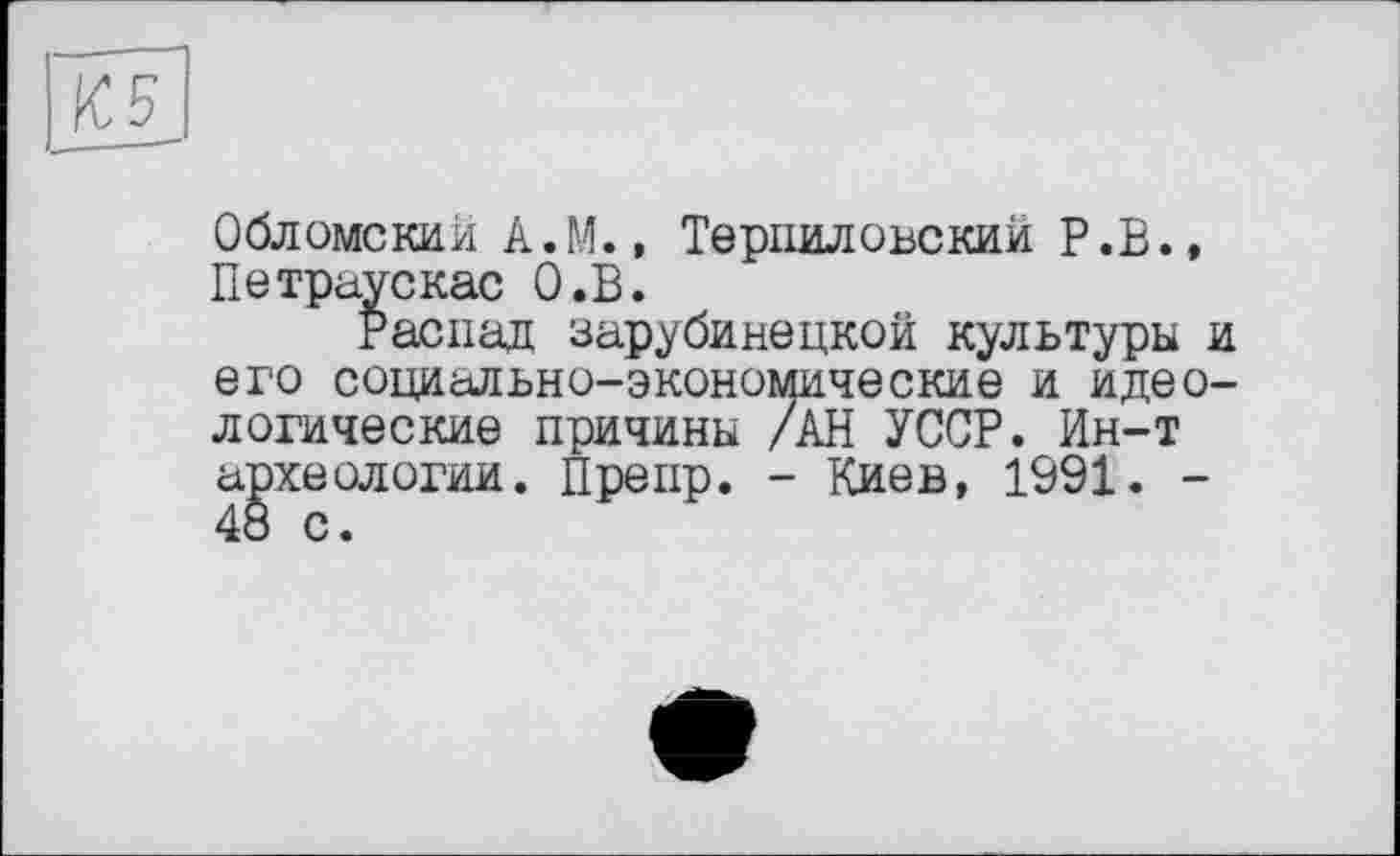 ﻿К5
Обломский А.М., Терпиловский Р.В., Петраускас О.В.
Распад зарубинецкой культуры и его социально-экономические и идеологические причины /АН УССР. Ин-т археологии. Препр. - Киев, 1991. -48 с.